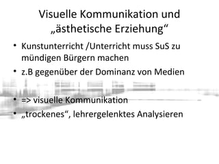 Visuelle Kommunikation und
„ästhetische Erziehung“
• Kunstunterricht /Unterricht muss SuS zu
mündigen Bürgern machen
• z.B gegenüber der Dominanz von Medien
• => visuelle Kommunikation
• „trockenes“, lehrergelenktes Analysieren
 