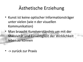 Ästhetische Erziehung
• Kunst ist keine optischer Informationsträger
unter vielen (wie n der visuellen
Kommunikation)
• Man braucht Kunstverständnis um mit der
Massivität und Einseitigkeit der Wirklichkeit
leben zu können
• -> zurück zur Praxis
 