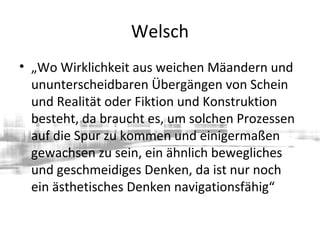 Welsch
• „Wo Wirklichkeit aus weichen Mäandern und
ununterscheidbaren Übergängen von Schein
und Realität oder Fiktion und Konstruktion
besteht, da braucht es, um solchen Prozessen
auf die Spur zu kommen und einigermaßen
gewachsen zu sein, ein ähnlich bewegliches
und geschmeidiges Denken, da ist nur noch
ein ästhetisches Denken navigationsfähig“
 