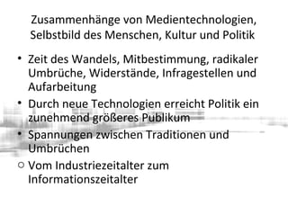 Zusammenhänge von Medientechnologien,
Selbstbild des Menschen, Kultur und Politik
• Zeit des Wandels, Mitbestimmung, radikaler
Umbrüche, Widerstände, Infragestellen und
Aufarbeitung
• Durch neue Technologien erreicht Politik ein
zunehmend größeres Publikum
• Spannungen zwischen Traditionen und
Umbrüchen
o Vom Industriezeitalter zum
Informationszeitalter
 