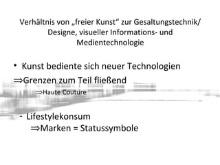 Verhältnis von „freier Kunst“ zur Gesaltungstechnik/
Designe, visueller Informations- und
Medientechnologie
• Kunst bediente sich neuer Technologien
⇒Grenzen zum Teil fließend
⇒Haute Couture
- Lifestylekonsum
⇒Marken = Statussymbole
 