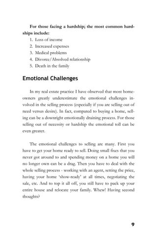 9
For those facing a hardship; the most common hard-
ships include:
1. Loss of income
2. Increased expenses
3. Medical problems
4. Divorce/Absolved relationship
5. Death in the family
Emotional Challenges
In my real estate practice I have observed that most home-
owners greatly underestimate the emotional challenges in-
volved in the selling process (especially if you are selling out of
need versus desire). In fact, compared to buying a home, sell-
ing can be a downright emotionally draining process. For those
selling out of necessity or hardship the emotional toll can be
even greater.
The emotional challenges to selling are many. First you
have to get your home ready to sell. Doing small fixes that you
never got around to and spending money on a home you will
no longer own can be a drag. Then you have to deal with the
whole selling process - working with an agent, setting the price,
having your home ‘show-ready’ at all times, negotiating the
sale, etc. And to top it all off, you still have to pack up your
entire house and relocate your family. Whew! Having second
thoughts?
 