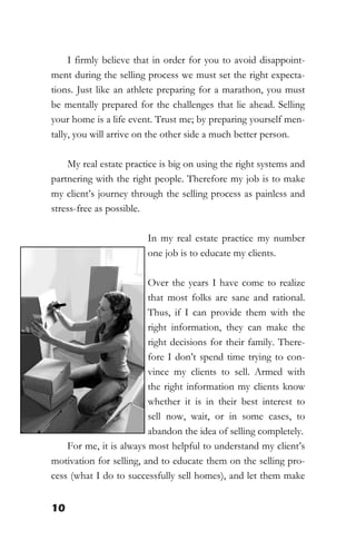10
I firmly believe that in order for you to avoid disappoint-
ment during the selling process we must set the right expecta-
tions. Just like an athlete preparing for a marathon, you must
be mentally prepared for the challenges that lie ahead. Selling
your home is a life event. Trust me; by preparing yourself men-
tally, you will arrive on the other side a much better person.
My real estate practice is big on using the right systems and
partnering with the right people. Therefore my job is to make
my client’s journey through the selling process as painless and
stress-free as possible.
In my real estate practice my number
one job is to educate my clients.
Over the years I have come to realize
that most folks are sane and rational.
Thus, if I can provide them with the
right information, they can make the
right decisions for their family. There-
fore I don’t spend time trying to con-
vince my clients to sell. Armed with
the right information my clients know
whether it is in their best interest to
sell now, wait, or in some cases, to
abandon the idea of selling completely.
For me, it is always most helpful to understand my client’s
motivation for selling, and to educate them on the selling pro-
cess (what I do to successfully sell homes), and let them make
 