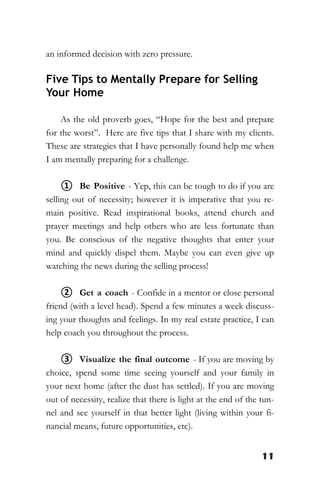 11
an informed decision with zero pressure.
Five Tips to Mentally Prepare for Selling
Your Home
As the old proverb goes, “Hope for the best and prepare
for the worst”. Here are five tips that I share with my clients.
These are strategies that I have personally found help me when
I am mentally preparing for a challenge.
① Be Positive - Yep, this can be tough to do if you are
selling out of necessity; however it is imperative that you re-
main positive. Read inspirational books, attend church and
prayer meetings and help others who are less fortunate than
you. Be conscious of the negative thoughts that enter your
mind and quickly dispel them. Maybe you can even give up
watching the news during the selling process!
② Get a coach - Confide in a mentor or close personal
friend (with a level head). Spend a few minutes a week discuss-
ing your thoughts and feelings. In my real estate practice, I can
help coach you throughout the process.
③ Visualize the final outcome - If you are moving by
choice, spend some time seeing yourself and your family in
your next home (after the dust has settled). If you are moving
out of necessity, realize that there is light at the end of the tun-
nel and see yourself in that better light (living within your fi-
nancial means, future opportunities, etc).
 