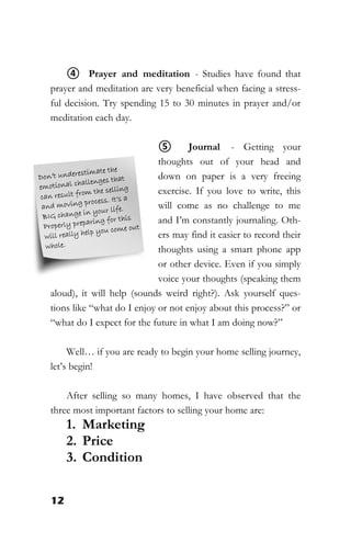 12
④ Prayer and meditation - Studies have found that
prayer and meditation are very beneficial when facing a stress-
ful decision. Try spending 15 to 30 minutes in prayer and/or
meditation each day.
⑤ Journal - Getting your
thoughts out of your head and
down on paper is a very freeing
exercise. If you love to write, this
will come as no challenge to me
and I’m constantly journaling. Oth-
ers may find it easier to record their
thoughts using a smart phone app
or other device. Even if you simply
voice your thoughts (speaking them
aloud), it will help (sounds weird right?). Ask yourself ques-
tions like “what do I enjoy or not enjoy about this process?” or
“what do I expect for the future in what I am doing now?”
Well… if you are ready to begin your home selling journey,
let’s begin!
After selling so many homes, I have observed that the
three most important factors to selling your home are:
1. Marketing
2. Price
3. Condition
 
