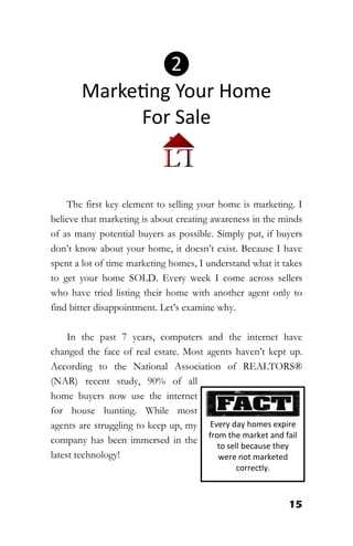 15
The first key element to selling your home is marketing. I
believe that marketing is about creating awareness in the minds
of as many potential buyers as possible. Simply put, if buyers
don’t know about your home, it doesn’t exist. Because I have
spent a lot of time marketing homes, I understand what it takes
to get your home SOLD. Every week I come across sellers
who have tried listing their home with another agent only to
find bitter disappointment. Let’s examine why.
In the past 7 years, computers and the internet have
changed the face of real estate. Most agents haven’t kept up.
According to the National Association of REALTORS®
(NAR) recent study, 90% of all
home buyers now use the internet
for house hunting. While most
agents are struggling to keep up, my
company has been immersed in the
latest technology!
Every day homes expire
from the market and fail
to sell because they
were not marketed
correctly.
❷
Marketing Your Home
For Sale
 