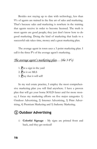 16
Besides not staying up to date with technology, less than
9% of agents are trained in the fine art of sales and marketing.
That’s because sales and marketing is nowhere in the training
that agents receive in order to become licensed. The truth is
most agents are good people; they just don’t know how to do
good marketing. Doing the kind of marketing that leads to a
successful sale takes time, money and a great marketing plan.
The average agent in town uses a 3 point marketing plan. I
call it the three P’s of the average agent’s marketing.
The average agent’s marketing plan… (the 3 P’s)
1. Put a sign in the yard
2. Put it on MLS
3. Pray that it will sell!
In my real estate practice, I employ the most comprehen-
sive marketing plan you will find anywhere. I have a proven
plan that will get your home SOLD faster and for more mon-
ey; I focus my marketing efforts on five major categories 1)
Outdoor Advertising, 2) Internet Advertising, 3) Print Adver-
tising, 4) Premium Marketing and 5) Industry Marketing.
① Outdoor Advertising
□ Colorful Signage - My signs are printed front and
back, and they get noticed!
 