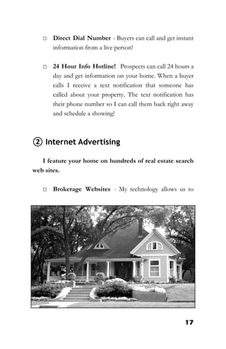 17
□ Direct Dial Number - Buyers can call and get instant
information from a live person!
□ 24 Hour Info Hotline! Prospects can call 24 hours a
day and get information on your home. When a buyer
calls I receive a text notification that someone has
called about your property. The text notification has
their phone number so I can call them back right away
and schedule a showing!
② Internet Advertising
I feature your home on hundreds of real estate search
web sites.
□ Brokerage Websites - My technology allows us to
 