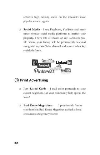 20
achieves high ranking status on the internet’s most
popular search engines.
□ Social Media - I use Facebook, YouTube and many
other popular social media platforms to market your
property. I have lots of friends on my Facebook pro-
file where your listing will be prominently featured
along with my YouTube channel and several other key
social platforms.
③ Print Advertising
□ Just Listed Cards - I mail color postcards to your
closest neighbors. Let your community help spread the
word!
□ Real Estate Magazines - I prominently feature
your home in Real Estate Magazines carried at local
restaurants and grocery stores!
 