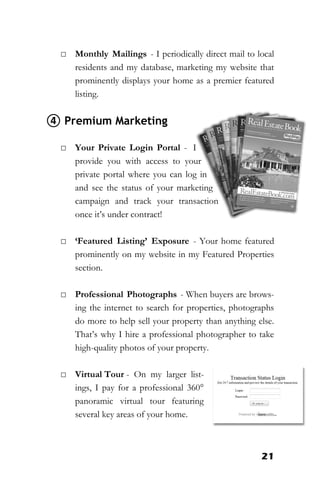 21
□ Monthly Mailings - I periodically direct mail to local
residents and my database, marketing my website that
prominently displays your home as a premier featured
listing.
④ Premium Marketing
□ Your Private Login Portal - I
provide you with access to your
private portal where you can log in
and see the status of your marketing
campaign and track your transaction
once it’s under contract!
□ ‘Featured Listing’ Exposure - Your home featured
prominently on my website in my Featured Properties
section.
□ Professional Photographs - When buyers are brows-
ing the internet to search for properties, photographs
do more to help sell your property than anything else.
That’s why I hire a professional photographer to take
high-quality photos of your property.
□ Virtual Tour - On my larger list-
ings, I pay for a professional 360°
panoramic virtual tour featuring
several key areas of your home.
 