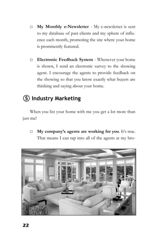 22
□ My Monthly e-Newsletter - My e-newsletter is sent
to my database of past clients and my sphere of influ-
ence each month, promoting the site where your home
is prominently featured.
□ Electronic Feedback System - Whenever your home
is shown, I send an electronic survey to the showing
agent. I encourage the agents to provide feedback on
the showing so that you know exactly what buyers are
thinking and saying about your home.
⑤ Industry Marketing
When you list your home with me you get a lot more than
just me!
□ My company’s agents are working for you. It’s true.
That means I can tap into all of the agents at my bro-
 