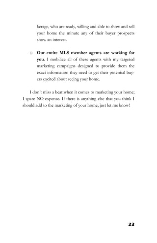 23
kerage, who are ready, willing and able to show and sell
your home the minute any of their buyer prospects
show an interest.
□ Our entire MLS member agents are working for
you. I mobilize all of these agents with my targeted
marketing campaigns designed to provide them the
exact information they need to get their potential buy-
ers excited about seeing your home.
I don’t miss a beat when it comes to marketing your home;
I spare NO expense. If there is anything else that you think I
should add to the marketing of your home, just let me know!
 