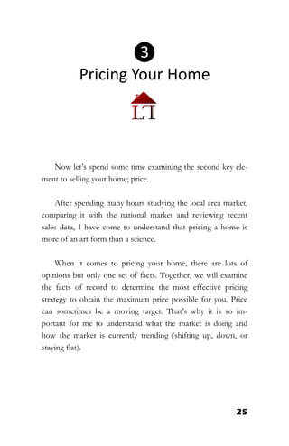 25
Now let’s spend some time examining the second key ele-
ment to selling your home; price.
After spending many hours studying the local area market,
comparing it with the national market and reviewing recent
sales data, I have come to understand that pricing a home is
more of an art form than a science.
When it comes to pricing your home, there are lots of
opinions but only one set of facts. Together, we will examine
the facts of record to determine the most effective pricing
strategy to obtain the maximum price possible for you. Price
can sometimes be a moving target. That’s why it is so im-
portant for me to understand what the market is doing and
how the market is currently trending (shifting up, down, or
staying flat).
❸
Pricing Your Home
 
