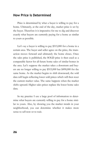 26
How Price is Determined
Price is determined by what a buyer is willing to pay for a
home. Ultimately, at the end of the day, market price is set by
the buyer. Therefore it is imperative for me to dig and discover
exactly what buyers are currently paying for a home as similar
to yours as possible.
Let’s say a buyer is willing to pay $515,000 for a home in a
certain area. The buyer and seller agree on the price, the trans-
action moves forward and ultimately the home closes. Once
the sales price is published, the SOLD price is then used as a
comparable factor for all future home sales of similar homes in
the area. Let’s suppose the market takes a downturn and buy-
ers are no longer willing to pay $515,000 but $490,000 for the
same home. As the market begins to shift downward, the sold
data will begin reflecting lower sold prices which will then reset
the current market value. The same happens when the market
shifts upward. Higher sales prices replace the lower home sales
data.
In my practice I use a large pool of information to deter-
mine what buyers are currently willing to pay for a home simi-
lar to yours. Also, by showing you the market trends in your
neighborhood, you can determine whether it makes more
sense to sell now or to wait.
 