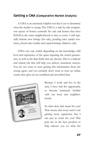27
Getting a CMA (Comparative Market Analysis)
A CMA is an extremely helpful tool that I use to determine
what the market is saying. The CMA is a side-by-side compari-
son report of homes currently for sale and homes that have
SOLD in the same neighborhood or area as yours. I will typi-
cally include new listings (for sale), pending sales (under con-
tract), closed sales (solds) and expired listings (failed to sell).
CMAs can vary widely depending on the knowledge, skill
level and experience of the agent inputting the search parame-
ters, as well as the data fields that are chosen. This is a delicate
and critical job that will help you achieve maximum success.
You do not want to trust getting this information from the
wrong agent, and you certainly don’t want to trust an online
source that spits out un-scrubbed and unverified data.
Because I work and live in the
area, I have had the opportunity
to become intimately familiar
with our local area neighbor-
hoods.
So what does that mean for you?
That means that every week I am
gaining more experience that I
can put to work for you! This
puts me in the best position to
help educate you on what the
 