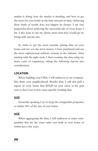 28
market is doing, how the market is trending, and how to get
the most for your home in the least amount of time. Achieving
these kinds of results does not happen by chance. I am very
purposeful about achieving the successful sale of every home I
list. I also want to net my clients more than they would get by
listing with anyone else.
In order to get the most accurate pricing data on your
home and net you the most money, I have purchased and use
the most sophisticated software systems in the industry. After
starting with the right tools, I then examine the data using my
many years of experience, taking the following factors into
consideration.
LOCATION
When building your CMA, I will endeavor to use compara-
bles from your neighborhood. Besides that, I will also pull a
report of every home that SOLD on your street in the past
year so that I can review some specific trending data.
SIZE
Generally speaking I try to keep the comparable properties
to within 10% of the size of your home.
AGE
When aggregating the data, I will endeavor to select com-
parables that are the exact same year built as your home or
within just a few years.
 