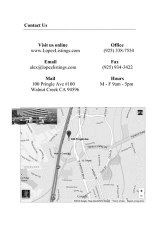 Contact Us
Visit us online Office
www.LopezListings.com (925) 338-7554
Email Fax
alex@lopezlistings.com (925) 934-3422
Mail Hours
100 Pringle Ave #100 M - F 9am - 5pm
Walnut Creek CA 94596
 
