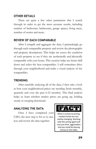29
OTHER DETAILS
There are quite a few other parameters that I search
through in order to get the most accurate results, including
number of bedrooms, bathrooms, garage spaces, living areas,
number of stories and more.
REVIEW OF EACH COMPARABLE
After I compile and aggregate the data, I painstakingly go
through each comparable property and review the photographs
and property descriptions. This helps me assess the condition
of each property to see if they are aesthetically and physically
comparable with your home. This exercise helps me better drill
down and select the best comparables. I will sometimes drive
through your neighborhood and make a visual analysis of the
comparables.
TRENDING
After carefully analyzing all of the data, I then take a look
at how your neighborhood prices are trending (both monthly,
quarterly and over the past 6-12 months). This final analysis
helps us learn whether market prices are going up, holding
steady or creeping downward.
ANALYZING THE DATA
Once I have completed your
CMA, the next step is for us to ana-
lyze and review the data together.
When it comes to pricing,
market trends are con-
stantly changing. Working
with the wrong agent will
cost you time, aggravation
and you could be leaving
money on the table.
 