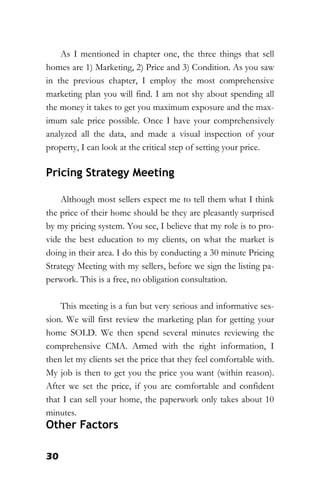 30
As I mentioned in chapter one, the three things that sell
homes are 1) Marketing, 2) Price and 3) Condition. As you saw
in the previous chapter, I employ the most comprehensive
marketing plan you will find. I am not shy about spending all
the money it takes to get you maximum exposure and the max-
imum sale price possible. Once I have your comprehensively
analyzed all the data, and made a visual inspection of your
property, I can look at the critical step of setting your price.
Pricing Strategy Meeting
Although most sellers expect me to tell them what I think
the price of their home should be they are pleasantly surprised
by my pricing system. You see, I believe that my role is to pro-
vide the best education to my clients, on what the market is
doing in their area. I do this by conducting a 30 minute Pricing
Strategy Meeting with my sellers, before we sign the listing pa-
perwork. This is a free, no obligation consultation.
This meeting is a fun but very serious and informative ses-
sion. We will first review the marketing plan for getting your
home SOLD. We then spend several minutes reviewing the
comprehensive CMA. Armed with the right information, I
then let my clients set the price that they feel comfortable with.
My job is then to get you the price you want (within reason).
After we set the price, if you are comfortable and confident
that I can sell your home, the paperwork only takes about 10
minutes.
Other Factors
 