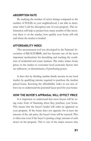 31
ABSORPTION RATE
By studying the number of active listings compared to the
number of SOLDs in your neighborhood, I am able to deter-
mine what I call the absorption rate of your property. This in-
formation will help us project how many months of like inven-
tory there is on the market, how quickly your home will sell,
and where the market is headed.
AFFORDABILITY INDEX
This measurement tool was developed by the National As-
sociation of REALTORS®, and has become one of the most
important mechanisms for describing and tracking the condi-
tion of residential real estate markets. The index relates home
prices in the market to consumer level economic factors that
are indicators, or determinants, of purchasing power.
It does this by dividing median family income in our local
market by qualifying income required to purchase the median
priced home. Knowing the affordability index in our area al-
lows me to understand the potential buyer pool for your home.
HOW THE BUYER’S APPRAISAL WILL EFFECT PRICE
It is important to understand that most buyers will be us-
ing some form of financing when they purchase your home.
This means that the buyer’s lender will order an appraisal on
your property. If the home does not appraise for at least the
amount of the sale price, the buyer’s loan will be rejected. This
is often true even if the buyer is putting a large amount of cash
down on the property. This is one of the major reasons why
 