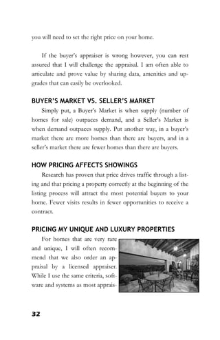 32
you will need to set the right price on your home.
If the buyer’s appraiser is wrong however, you can rest
assured that I will challenge the appraisal. I am often able to
articulate and prove value by sharing data, amenities and up-
grades that can easily be overlooked.
BUYER’S MARKET VS. SELLER’S MARKET
Simply put, a Buyer’s Market is when supply (number of
homes for sale) outpaces demand, and a Seller’s Market is
when demand outpaces supply. Put another way, in a buyer’s
market there are more homes than there are buyers, and in a
seller’s market there are fewer homes than there are buyers.
HOW PRICING AFFECTS SHOWINGS
Research has proven that price drives traffic through a list-
ing and that pricing a property correctly at the beginning of the
listing process will attract the most potential buyers to your
home. Fewer visits results in fewer opportunities to receive a
contract.
PRICING MY UNIQUE AND LUXURY PROPERTIES
For homes that are very rare
and unique, I will often recom-
mend that we also order an ap-
praisal by a licensed appraiser.
While I use the same criteria, soft-
ware and systems as most apprais-
 