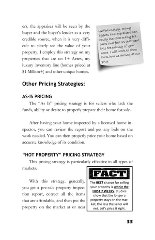 33
ers, the appraiser will be seen by the
buyer and the buyer’s lender as a very
credible source, when it is very diffi-
cult to clearly see the value of your
property. I employ this strategy on my
properties that are on 1+ Acres, my
luxury inventory line (homes priced at
$1 Million+) and other unique homes.
Other Pricing Strategies:
AS-IS PRICING
The “As Is” pricing strategy is for sellers who lack the
funds, ability or desire to properly prepare their home for sale.
After having your home inspected by a licensed home in-
spector, you can review the report and get any bids on the
work needed. You can then properly price your home based on
accurate knowledge of its condition.
“HOT PROPERTY” PRICING STRATEGY
This pricing strategy is particularly effective in all types of
markets.
With this strategy, generally,
you get a pre-sale property inspec-
tion report, correct all the items
that are affordable, and then put the
property on the market at or near
The BEST chance for selling
your property is within the
FIRST 7 WEEKS. Studies
show that the longer a
property stays on the mar-
ket, the less the seller will
net. Let’s price it right.
 