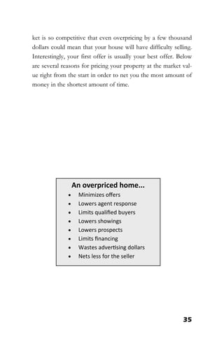 35
ket is so competitive that even overpricing by a few thousand
dollars could mean that your house will have difficulty selling.
Interestingly, your first offer is usually your best offer. Below
are several reasons for pricing your property at the market val-
ue right from the start in order to net you the most amount of
money in the shortest amount of time.
An overpriced home...
 Minimizes offers
 Lowers agent response
 Limits qualified buyers
 Lowers showings
 Lowers prospects
 Limits financing
 Wastes advertising dollars
 Nets less for the seller
 