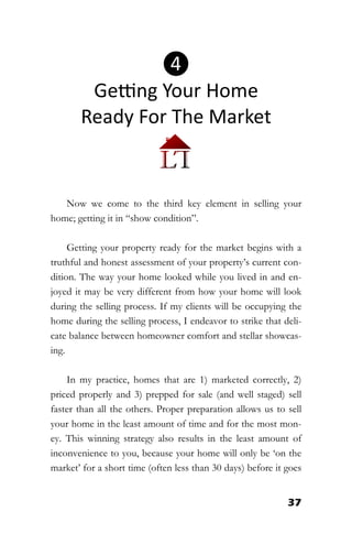 37
Now we come to the third key element in selling your
home; getting it in “show condition”.
Getting your property ready for the market begins with a
truthful and honest assessment of your property’s current con-
dition. The way your home looked while you lived in and en-
joyed it may be very different from how your home will look
during the selling process. If my clients will be occupying the
home during the selling process, I endeavor to strike that deli-
cate balance between homeowner comfort and stellar showcas-
ing.
In my practice, homes that are 1) marketed correctly, 2)
priced properly and 3) prepped for sale (and well staged) sell
faster than all the others. Proper preparation allows us to sell
your home in the least amount of time and for the most mon-
ey. This winning strategy also results in the least amount of
inconvenience to you, because your home will only be ‘on the
market’ for a short time (often less than 30 days) before it goes
❹
Getting Your Home
Ready For The Market
 