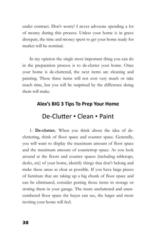38
under contract. Don’t worry! I never advocate spending a lot
of money during this process. Unless your home is in grave
disrepair, the time and money spent to get your home ready for
market will be nominal.
In my opinion the single most important thing you can do
in the preparation process is to de-clutter your home. Once
your home is de-cluttered, the next items are cleaning and
painting. These three items will not cost very much or take
much time, but you will be surprised by the difference doing
them will make.
Alex’s BIG 3 Tips To Prep Your Home
De-Clutter • Clean • Paint
1. De-clutter. When you think about the idea of de-
cluttering, think of floor space and counter space. Generally,
you will want to display the maximum amount of floor space
and the maximum amount of countertop space. As you look
around at the floors and counter spaces (including tabletops,
desks, etc) of your home, identify things that don’t belong and
make these areas as clear as possible. If you have large pieces
of furniture that are taking up a big chunk of floor space and
can be eliminated, consider putting those items in storage or
storing them in your garage. The more uncluttered and unen-
cumbered floor space the buyer can see, the larger and more
inviting your home will feel.
 