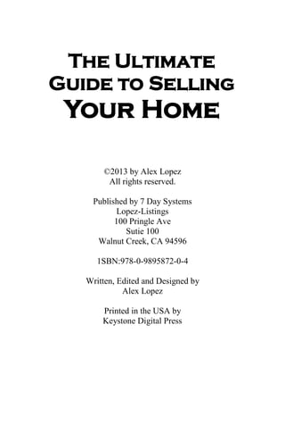 The Ultimate
Guide to Selling
Your Home
©2013 by Alex Lopez
All rights reserved.
Published by 7 Day Systems
Lopez-Listings
100 Pringle Ave
Sutie 100
Walnut Creek, CA 94596
1SBN:978-0-9895872-0-4
Written, Edited and Designed by
Alex Lopez
Printed in the USA by
Keystone Digital Press
 