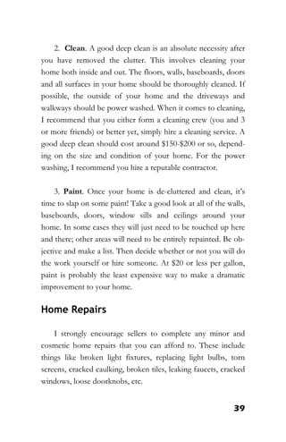 39
2. Clean. A good deep clean is an absolute necessity after
you have removed the clutter. This involves cleaning your
home both inside and out. The floors, walls, baseboards, doors
and all surfaces in your home should be thoroughly cleaned. If
possible, the outside of your home and the driveways and
walkways should be power washed. When it comes to cleaning,
I recommend that you either form a cleaning crew (you and 3
or more friends) or better yet, simply hire a cleaning service. A
good deep clean should cost around $150-$200 or so, depend-
ing on the size and condition of your home. For the power
washing, I recommend you hire a reputable contractor.
3. Paint. Once your home is de-cluttered and clean, it’s
time to slap on some paint! Take a good look at all of the walls,
baseboards, doors, window sills and ceilings around your
home. In some cases they will just need to be touched up here
and there; other areas will need to be entirely repainted. Be ob-
jective and make a list. Then decide whether or not you will do
the work yourself or hire someone. At $20 or less per gallon,
paint is probably the least expensive way to make a dramatic
improvement to your home.
Home Repairs
I strongly encourage sellers to complete any minor and
cosmetic home repairs that you can afford to. These include
things like broken light fixtures, replacing light bulbs, torn
screens, cracked caulking, broken tiles, leaking faucets, cracked
windows, loose doorknobs, etc.
 