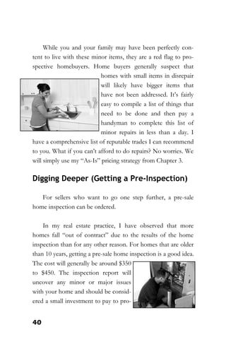 40
While you and your family may have been perfectly con-
tent to live with these minor items, they are a red flag to pro-
spective homebuyers. Home buyers generally suspect that
homes with small items in disrepair
will likely have bigger items that
have not been addressed. It’s fairly
easy to compile a list of things that
need to be done and then pay a
handyman to complete this list of
minor repairs in less than a day. I
have a comprehensive list of reputable trades I can recommend
to you. What if you can’t afford to do repairs? No worries. We
will simply use my “As-Is” pricing strategy from Chapter 3.
Digging Deeper (Getting a Pre-Inspection)
For sellers who want to go one step further, a pre-sale
home inspection can be ordered.
In my real estate practice, I have observed that more
homes fall “out of contract” due to the results of the home
inspection than for any other reason. For homes that are older
than 10 years, getting a pre-sale home inspection is a good idea.
The cost will generally be around $350
to $450. The inspection report will
uncover any minor or major issues
with your home and should be consid-
ered a small investment to pay to pro-
 