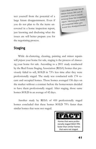 41
tect yourself from the potential of a
large future disappointment. Even if
you do not plan to fix the items un-
covered in a home inspection report,
just knowing and disclosing what the
issues are will better prepare you for
the negotiating process.
Staging
While de-cluttering, cleaning, painting and minor repairs
will prepare your home for sale, staging is the process of showcas-
ing your home for sale. According to a 2011 study conducted
by the Real Estate Staging Association (RESA) homes that pre-
viously failed to sell, SOLD in 73% less time after they were
professionally staged. The study was conducted with 174 va-
cant and occupied homes. Those homes averaged 156 days on
the market without a contract before the homeowners decided
to have them professionally staged. After staging, those same
homes SOLD in an average of 42 days.
Another study by RESA of 410 professionally staged
homes concluded that these homes SOLD 79% faster than
similar homes that were not staged.
Homes that were profes-
sionally staged SOLD 79%
faster than similar homes
that were not staged.
 