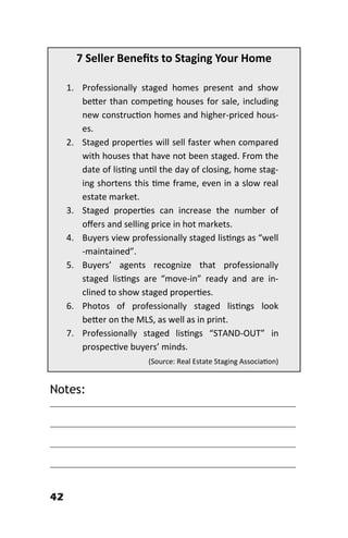 42
7 Seller Benefits to Staging Your Home
1. Professionally staged homes present and show
better than competing houses for sale, including
new construction homes and higher-priced hous-
es.
2. Staged properties will sell faster when compared
with houses that have not been staged. From the
date of listing until the day of closing, home stag-
ing shortens this time frame, even in a slow real
estate market.
3. Staged properties can increase the number of
offers and selling price in hot markets.
4. Buyers view professionally staged listings as “well
-maintained”.
5. Buyers’ agents recognize that professionally
staged listings are “move-in” ready and are in-
clined to show staged properties.
6. Photos of professionally staged listings look
better on the MLS, as well as in print.
7. Professionally staged listings “STAND-OUT” in
prospective buyers’ minds.
(Source: Real Estate Staging Association)
Notes:
________________________________________________________
________________________________________________________
________________________________________________________
________________________________________________________
 