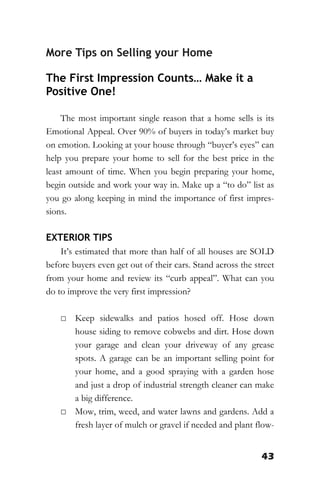 43
More Tips on Selling your Home
The First Impression Counts… Make it a
Positive One!
The most important single reason that a home sells is its
Emotional Appeal. Over 90% of buyers in today’s market buy
on emotion. Looking at your house through “buyer’s eyes” can
help you prepare your home to sell for the best price in the
least amount of time. When you begin preparing your home,
begin outside and work your way in. Make up a “to do” list as
you go along keeping in mind the importance of first impres-
sions.
EXTERIOR TIPS
It’s estimated that more than half of all houses are SOLD
before buyers even get out of their cars. Stand across the street
from your home and review its “curb appeal”. What can you
do to improve the very first impression?
□ Keep sidewalks and patios hosed off. Hose down
house siding to remove cobwebs and dirt. Hose down
your garage and clean your driveway of any grease
spots. A garage can be an important selling point for
your home, and a good spraying with a garden hose
and just a drop of industrial strength cleaner can make
a big difference.
□ Mow, trim, weed, and water lawns and gardens. Add a
fresh layer of mulch or gravel if needed and plant flow-
 
