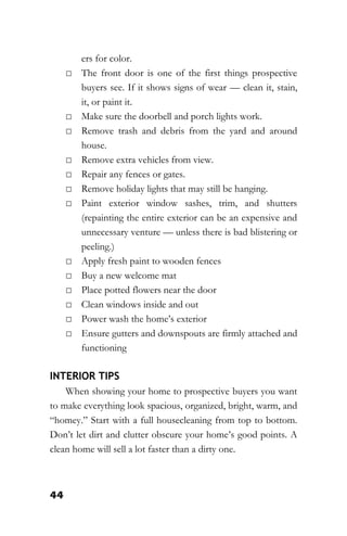 44
ers for color.
□ The front door is one of the first things prospective
buyers see. If it shows signs of wear — clean it, stain,
it, or paint it.
□ Make sure the doorbell and porch lights work.
□ Remove trash and debris from the yard and around
house.
□ Remove extra vehicles from view.
□ Repair any fences or gates.
□ Remove holiday lights that may still be hanging.
□ Paint exterior window sashes, trim, and shutters
(repainting the entire exterior can be an expensive and
unnecessary venture — unless there is bad blistering or
peeling.)
□ Apply fresh paint to wooden fences
□ Buy a new welcome mat
□ Place potted flowers near the door
□ Clean windows inside and out
□ Power wash the home’s exterior
□ Ensure gutters and downspouts are firmly attached and
functioning
INTERIOR TIPS
When showing your home to prospective buyers you want
to make everything look spacious, organized, bright, warm, and
“homey.” Start with a full housecleaning from top to bottom.
Don’t let dirt and clutter obscure your home’s good points. A
clean home will sell a lot faster than a dirty one.
 