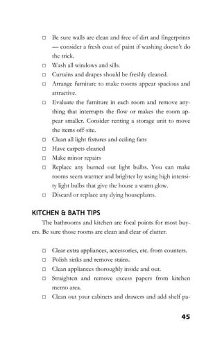 45
□ Be sure walls are clean and free of dirt and fingerprints
— consider a fresh coat of paint if washing doesn’t do
the trick.
□ Wash all windows and sills.
□ Curtains and drapes should be freshly cleaned.
□ Arrange furniture to make rooms appear spacious and
attractive.
□ Evaluate the furniture in each room and remove any-
thing that interrupts the flow or makes the room ap-
pear smaller. Consider renting a storage unit to move
the items off-site.
□ Clean all light fixtures and ceiling fans
□ Have carpets cleaned
□ Make minor repairs
□ Replace any burned out light bulbs. You can make
rooms seem warmer and brighter by using high intensi-
ty light bulbs that give the house a warm glow.
□ Discard or replace any dying houseplants.
KITCHEN & BATH TIPS
The bathrooms and kitchen are focal points for most buy-
ers. Be sure those rooms are clean and clear of clutter.
□ Clear extra appliances, accessories, etc. from counters.
□ Polish sinks and remove stains.
□ Clean appliances thoroughly inside and out.
□ Straighten and remove excess papers from kitchen
memo area.
□ Clean out your cabinets and drawers and add shelf pa-
 