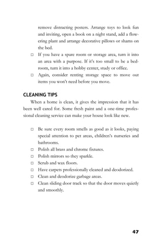 47
remove distracting posters. Arrange toys to look fun
and inviting, open a book on a night stand, add a flow-
ering plant and arrange decorative pillows or shams on
the bed.
□ If you have a spare room or storage area, turn it into
an area with a purpose. If it’s too small to be a bed-
room, turn it into a hobby center, study or office.
□ Again, consider renting storage space to move out
items you won’t need before you move.
CLEANING TIPS
When a home is clean, it gives the impression that it has
been well cared for. Some fresh paint and a one-time profes-
sional cleaning service can make your house look like new.
□ Be sure every room smells as good as it looks, paying
special attention to pet areas, children’s nurseries and
bathrooms.
□ Polish all brass and chrome fixtures.
□ Polish mirrors so they sparkle.
□ Scrub and wax floors.
□ Have carpets professionally cleaned and deodorized.
□ Clean and deodorize garbage areas.
□ Clean sliding door track so that the door moves quietly
and smoothly.
 