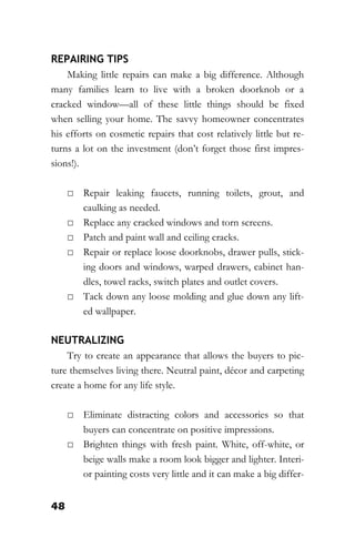 48
REPAIRING TIPS
Making little repairs can make a big difference. Although
many families learn to live with a broken doorknob or a
cracked window—all of these little things should be fixed
when selling your home. The savvy homeowner concentrates
his efforts on cosmetic repairs that cost relatively little but re-
turns a lot on the investment (don’t forget those first impres-
sions!).
□ Repair leaking faucets, running toilets, grout, and
caulking as needed.
□ Replace any cracked windows and torn screens.
□ Patch and paint wall and ceiling cracks.
□ Repair or replace loose doorknobs, drawer pulls, stick-
ing doors and windows, warped drawers, cabinet han-
dles, towel racks, switch plates and outlet covers.
□ Tack down any loose molding and glue down any lift-
ed wallpaper.
NEUTRALIZING
Try to create an appearance that allows the buyers to pic-
ture themselves living there. Neutral paint, décor and carpeting
create a home for any life style.
□ Eliminate distracting colors and accessories so that
buyers can concentrate on positive impressions.
□ Brighten things with fresh paint. White, off-white, or
beige walls make a room look bigger and lighter. Interi-
or painting costs very little and it can make a big differ-
 