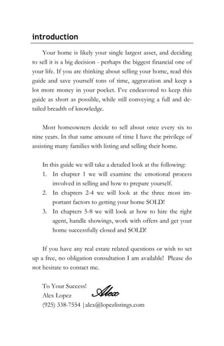 introduction
Your home is likely your single largest asset, and deciding
to sell it is a big decision - perhaps the biggest financial one of
your life. If you are thinking about selling your home, read this
guide and save yourself tons of time, aggravation and keep a
lot more money in your pocket. I’ve endeavored to keep this
guide as short as possible, while still conveying a full and de-
tailed breadth of knowledge.
Most homeowners decide to sell about once every six to
nine years. In that same amount of time I have the privilege of
assisting many families with listing and selling their home.
In this guide we will take a detailed look at the following:
1. In chapter 1 we will examine the emotional process
involved in selling and how to prepare yourself.
2. In chapters 2-4 we will look at the three most im-
portant factors to getting your home SOLD!
3. In chapters 5-8 we will look at how to hire the right
agent, handle showings, work with offers and get your
home successfully closed and SOLD!
If you have any real estate related questions or wish to set
up a free, no obligation consultation I am available! Please do
not hesitate to contact me.
To Your Success!
Alex Lopez
(925) 338-7554 |alex@lopezlistings.com
Alex
 
