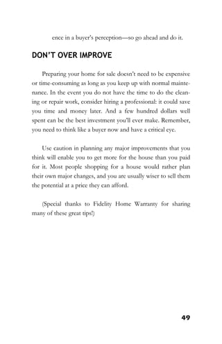 49
ence in a buyer’s perception—so go ahead and do it.
DON’T OVER IMPROVE
Preparing your home for sale doesn’t need to be expensive
or time-consuming as long as you keep up with normal mainte-
nance. In the event you do not have the time to do the clean-
ing or repair work, consider hiring a professional: it could save
you time and money later. And a few hundred dollars well
spent can be the best investment you’ll ever make. Remember,
you need to think like a buyer now and have a critical eye.
Use caution in planning any major improvements that you
think will enable you to get more for the house than you paid
for it. Most people shopping for a house would rather plan
their own major changes, and you are usually wiser to sell them
the potential at a price they can afford.
(Special thanks to Fidelity Home Warranty for sharing
many of these great tips!)
 