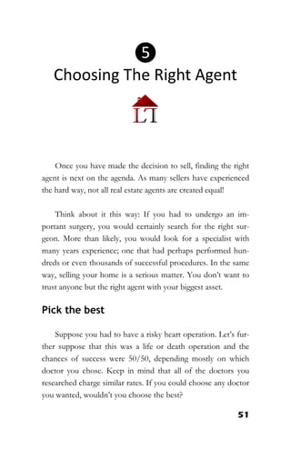 51
Once you have made the decision to sell, finding the right
agent is next on the agenda. As many sellers have experienced
the hard way, not all real estate agents are created equal!
Think about it this way: If you had to undergo an im-
portant surgery, you would certainly search for the right sur-
geon. More than likely, you would look for a specialist with
many years experience; one that had perhaps performed hun-
dreds or even thousands of successful procedures. In the same
way, selling your home is a serious matter. You don’t want to
trust anyone but the right agent with your biggest asset.
Pick the best
Suppose you had to have a risky heart operation. Let’s fur-
ther suppose that this was a life or death operation and the
chances of success were 50/50, depending mostly on which
doctor you chose. Keep in mind that all of the doctors you
researched charge similar rates. If you could choose any doctor
you wanted, wouldn’t you choose the best?
❺
Choosing The Right Agent
 