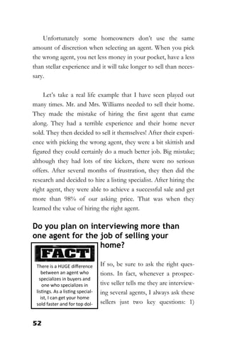 52
Unfortunately some homeowners don’t use the same
amount of discretion when selecting an agent. When you pick
the wrong agent, you net less money in your pocket, have a less
than stellar experience and it will take longer to sell than neces-
sary.
Let’s take a real life example that I have seen played out
many times. Mr. and Mrs. Williams needed to sell their home.
They made the mistake of hiring the first agent that came
along. They had a terrible experience and their home never
sold. They then decided to sell it themselves! After their experi-
ence with picking the wrong agent, they were a bit skittish and
figured they could certainly do a much better job. Big mistake;
although they had lots of tire kickers, there were no serious
offers. After several months of frustration, they then did the
research and decided to hire a listing specialist. After hiring the
right agent, they were able to achieve a successful sale and get
more than 98% of our asking price. That was when they
learned the value of hiring the right agent.
Do you plan on interviewing more than
one agent for the job of selling your
home?
If so, be sure to ask the right ques-
tions. In fact, whenever a prospec-
tive seller tells me they are interview-
ing several agents, I always ask these
sellers just two key questions: 1)
There is a HUGE difference
between an agent who
specializes in buyers and
one who specializes in
listings. As a listing special-
ist, I can get your home
sold faster and for top dol-
 