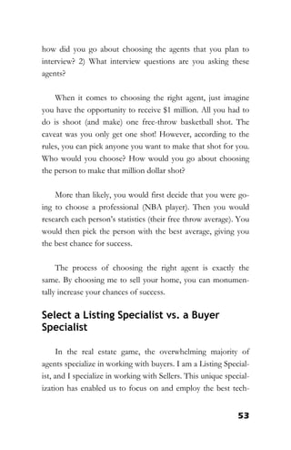 53
how did you go about choosing the agents that you plan to
interview? 2) What interview questions are you asking these
agents?
When it comes to choosing the right agent, just imagine
you have the opportunity to receive $1 million. All you had to
do is shoot (and make) one free-throw basketball shot. The
caveat was you only get one shot! However, according to the
rules, you can pick anyone you want to make that shot for you.
Who would you choose? How would you go about choosing
the person to make that million dollar shot?
More than likely, you would first decide that you were go-
ing to choose a professional (NBA player). Then you would
research each person’s statistics (their free throw average). You
would then pick the person with the best average, giving you
the best chance for success.
The process of choosing the right agent is exactly the
same. By choosing me to sell your home, you can monumen-
tally increase your chances of success.
Select a Listing Specialist vs. a Buyer
Specialist
In the real estate game, the overwhelming majority of
agents specialize in working with buyers. I am a Listing Special-
ist, and I specialize in working with Sellers. This unique special-
ization has enabled us to focus on and employ the best tech-
 