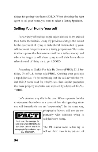 54
niques for getting your home SOLD. When choosing the right
agent to sell your home, you want to select a Listing Specialist.
Selling Your Home Yourself
For a variety of reasons, some sellers choose to try and sell
their home themselves. Using my previous analogy, this would
be the equivalent of trying to make the $1 million shot by your-
self; for most this proves to be a losing proposition. The statis-
tical facts prove that homeowners will net a lot less money, and
take a lot longer to sell when trying to sell their home them-
selves instead of hiring me to get it SOLD.
According to NAR’s For Sale By Owner (FSBO) 2012 Sta-
tistics, 9% of U.S. homes sold FSBO. Knowing what goes into
a top dollar sale, it’s not surprising that the data reveals the typ-
ical FSBO home sold for 18.65% less than similar properties
that were properly marketed and exposed by a licensed REAL-
TOR®.
Let’s examine why this is the case. When a person decides
to represent themselves in a court of law, the opposing attor-
ney will immediately see an “opportunity”. In the same way,
prospective buyers will see an op-
portunity with someone trying to
sell their own home.
The #1 reason some sellers try to
sell on their own is to get out of
Last year, the average for
sale by owner (FSBO) home
SOLD for 18.65% less than
one properly marketed by a
top REALTOR®.
 