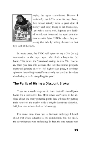 55
paying the agent commission. Because I
statistically net 8-9% more for my clients,
they would actually loose a great deal of
money (and time) trying to sell themselves.
Let’s take a quick look. Suppose you decid-
ed to sell your home and the agent commis-
sion was 6%. Most FSBOs believe they are
saving that 6% by selling themselves, but
let’s look at the facts.
In most cases, the FSBO will agree to pay a 3% (or so)
commission to the buyer agent who finds a buyer for the
home. This means the ‘perceived’ savings is now 3%. Howev-
er, when you take into account the fact that homes properly
marketed generate an 8 to 19% higher sales price, it becomes
apparent that selling yourself can actually net you 5 to 16% less
than hiring us to do everything for you!
The Perils of Hiring a Discount Broker
There are several companies in town that offer to sell your
home for a discounted fee. Most sellers don’t need to be ad-
vised about the many potential perils they will face by putting
their home on the market with a bargain-basement operation.
Still, let’s take a closer look at this strategy.
For some time, there was a discount brokerage I heard
about that would advertise a 1% commission. On the onset,
the advertisement was misleading. In fact, the one percent was
 