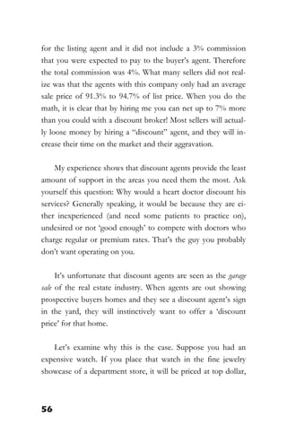 56
for the listing agent and it did not include a 3% commission
that you were expected to pay to the buyer’s agent. Therefore
the total commission was 4%. What many sellers did not real-
ize was that the agents with this company only had an average
sale price of 91.3% to 94.7% of list price. When you do the
math, it is clear that by hiring me you can net up to 7% more
than you could with a discount broker! Most sellers will actual-
ly loose money by hiring a “discount” agent, and they will in-
crease their time on the market and their aggravation.
My experience shows that discount agents provide the least
amount of support in the areas you need them the most. Ask
yourself this question: Why would a heart doctor discount his
services? Generally speaking, it would be because they are ei-
ther inexperienced (and need some patients to practice on),
undesired or not ‘good enough’ to compete with doctors who
charge regular or premium rates. That’s the guy you probably
don’t want operating on you.
It’s unfortunate that discount agents are seen as the garage
sale of the real estate industry. When agents are out showing
prospective buyers homes and they see a discount agent’s sign
in the yard, they will instinctively want to offer a ‘discount
price’ for that home.
Let’s examine why this is the case. Suppose you had an
expensive watch. If you place that watch in the fine jewelry
showcase of a department store, it will be priced at top dollar,
 