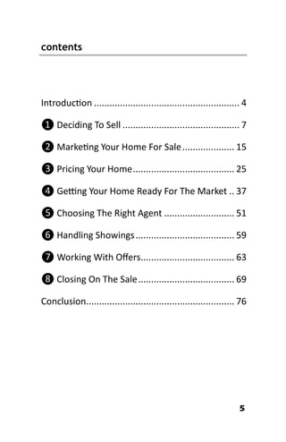 5
Introduction ........................................................ 4
❶ Deciding To Sell ............................................. 7
❷ Marketing Your Home For Sale.................... 15
❸ Pricing Your Home....................................... 25
❹ Getting Your Home Ready For The Market .. 37
❺ Choosing The Right Agent ........................... 51
❻ Handling Showings...................................... 59
❼ Working With Offers.................................... 63
❽ Closing On The Sale..................................... 69
Conclusion......................................................... 76
contents
 