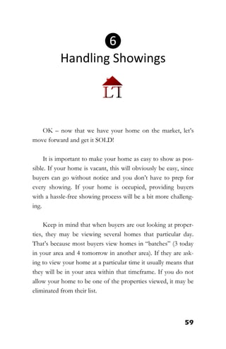 59
OK – now that we have your home on the market, let’s
move forward and get it SOLD!
It is important to make your home as easy to show as pos-
sible. If your home is vacant, this will obviously be easy, since
buyers can go without notice and you don’t have to prep for
every showing. If your home is occupied, providing buyers
with a hassle-free showing process will be a bit more challeng-
ing.
Keep in mind that when buyers are out looking at proper-
ties, they may be viewing several homes that particular day.
That’s because most buyers view homes in “batches” (3 today
in your area and 4 tomorrow in another area). If they are ask-
ing to view your home at a particular time it usually means that
they will be in your area within that timeframe. If you do not
allow your home to be one of the properties viewed, it may be
eliminated from their list.
❻
Handling Showings
 