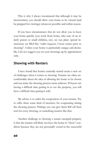 60
This is why I always recommend that although it may be
inconvenient, you should allow your home to be viewed (and
be prepped for viewings) whenever possible and within reason.
If you have circumstances that do not allow you to leave
your home quickly (you work from home, take care of an el-
derly parent or small children, etc), we can place special in-
structions on MLS like “seller requests 2 hour notice prior to
showing”. Unless your home is particularly unique and desira-
ble, I do not suggest you set your showings up by appointment
only.
Showing with Renters
I have found that homes currently rented create a new set
of challenges when it comes to showing. Tenants are often un-
comfortable about the idea of allowing the home to be shown
and can make the showing process more arduous. If buyers are
having a difficult time getting in to see the property, you will
have a difficult time getting it sold.
My advice is to enlist the cooperation of your tenants. Try
to offer them some kind of incentive for cooperating during
the showing process. Perhaps you can give them $20 off their
rent for every showing, or something creative like that.
Another challenge to showing a tenant occupied property
is that the tenants will likely not have the home in “show” con-
dition because they are not personally vested in the successful
 